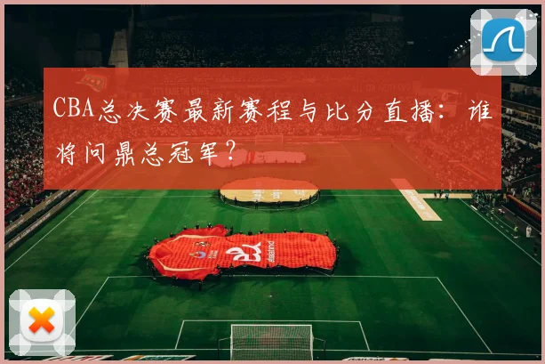 CBA总决赛最新赛程与比分直播：谁将问鼎总冠军？