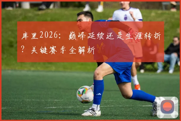 库里2026：巅峰延续还是生涯转折？关键赛季全解析