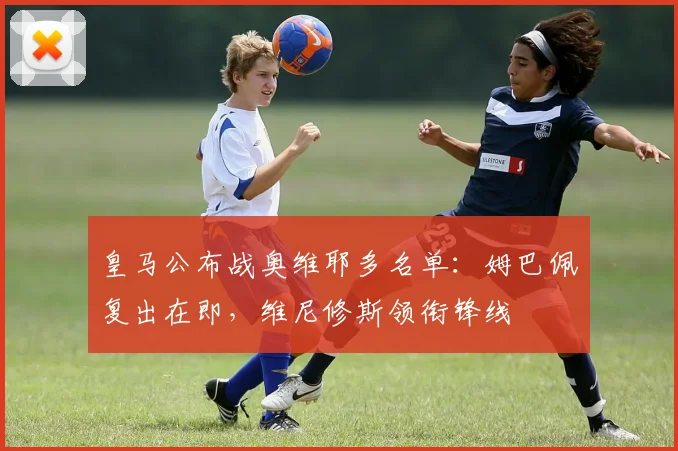 皇马公布战奥维耶多名单：姆巴佩复出在即，维尼修斯领衔锋线