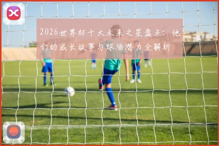 2026世界杯十大未来之星盘点:他们的成长故事与球场潜力全解析
