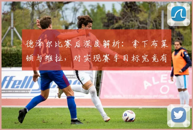 德泽尔比赛后深度解析：拿下布莱顿与维拉，对实现赛季目标究竟有多重要？