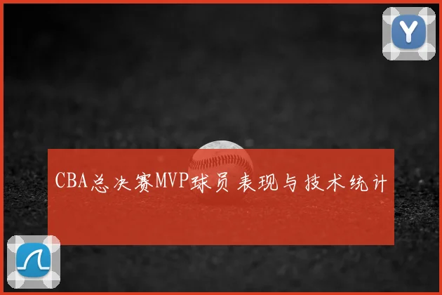 CBA总决赛MVP球员表现与技术统计