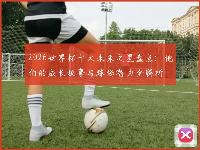 2026世界杯十大未来之星盘点：他们的成长故事与球场潜力全解析