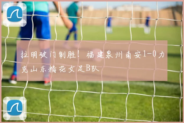 拉明破门制胜！福建泉州南安1-0力克山东精花女足B队