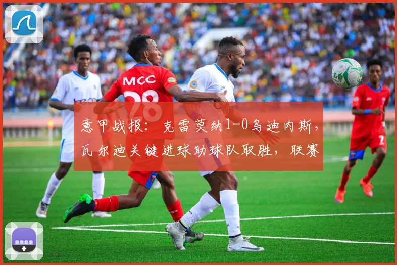 意甲战报:克雷莫纳1-0乌迪内斯,瓦尔迪关键进球助球队取胜,联赛排名获提升