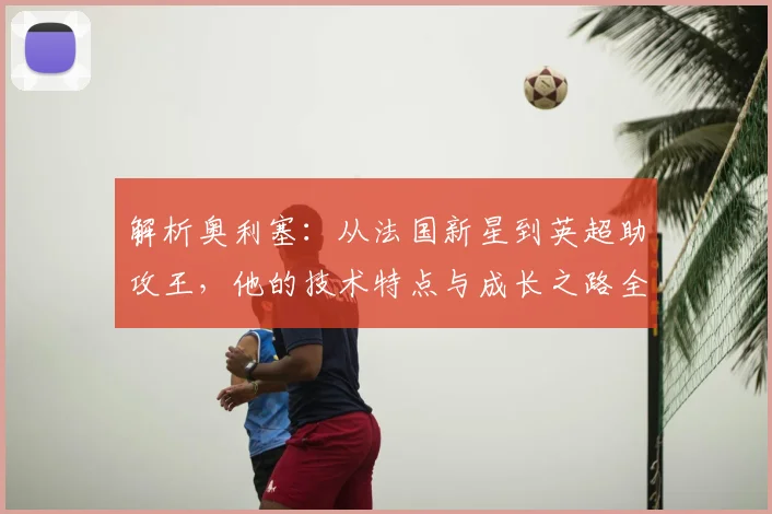 解析奥利塞：从法国新星到英超助攻王，他的技术特点与成长之路全揭秘